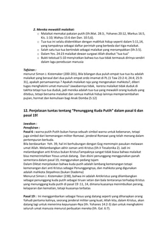 2. Mereka mewakili malaikat:
o Malaikat memakai pakaian putih (lih.Mat. 28:3;. Yohanes 20:12, Markus 16:5,
Kis. 1:10; Wahyu 15:6 dan Dan. 10:5,6).
o Tua-tua ini selalu diidentikkan dengan makhluk hidup seperti dalam 5:11,14,
yang tampaknya sebagai daftar perintah yang berbeda dari tiga malaikat.
o Salah satu tua-tua bertindak sebagai malaikat yang menampakkan (lih.5:5).
o Dalam Yes. 24:23 malaikat dewan surgawi Allah disebut "tua-tua"
o Bukti tekstual 5:10 menyiratkan bahwa tus-tua tidak termasuk dirinya sendiri
dalam lagu penebusan manusia
Tafsiran :
menurut Simon J. Kistemaker (200-201), Bila bilangan dua puluh empat tua-tua itu adalah
malaikat yang berasal dari dua puluh empat ordo imamat di PL (1 Taw 23:2-4; 24:4; 25:9-
31), apakah persamaannya ? Apakah malaikat raja yang mengenakan mahkota?, diberi
tugas menghakimi umat manusia? Jawabannya tidak, karena malaikat tidak duduk di
takhta tetapi tua-tua duduk, jadi mereka adalah tua-tua yang mewakili orang kududs yang
ditebus, tetapi bersama malaikat dan semua mahluk hidup lainnya mempersembahan
pujian, hormat dan kemuliaan bagi Anak Domba (5:12)
12. Penjelasan tuntas tentang “Penunggang Kuda Putih” dalam pasal 6 dan
pasal 19!
Jawaban :
Penafsiran :
Pasal 6 : warna putih Putih bukan hanya sebuah simbol warna untuk kebenaran, tetapi
juga simbol dari kemenangan militer Romawi. jenderal Romawi yang telah menang dalam
pertempuran berkuda.
Bila berdasarkan Yeh. 39, hal ini berhubungan dengan Gog memimpin pasukan melawan
umat Allah. Melambangkan akhir zaman anti-Kristus (lih.II Tesalonika 2). Jadi ini
melambangkan anti Kristus bukan KristusTampaknya sangat tidak biasa bahwa malaikat
bisa memerintahkan Yesus untuk datang. Dan disini penunggang menggunakan panah
sementara dalam pasal 19, menggunakan pedang tajam
Dalam Diktat menjelaskan bahwa kuda putih adalah lambang kemenangan tetapi
kemenangan dari anti Kristus sebagai Penunggangnya, dan mahkota yang digunakan
adalah mahkota Stepahnos (bukan Diadema)
Menurut Simon J. Kistemaker (238), bahwa ini adalah Antikristus yang dilambangkan
sebagai penunggang kuda putih sebagai tiruan setan dan bala tentaranya terhadap Kristus
yang menunggang kuda putih di pasal 19 :11, 14, dimana kuasanya menimbulkan perang,
kelaparan dan kematian, tetapi kuasanya terbatas
Pasal 19 : Ini menggambarkan sebagai Yesus yang datang seperti yang diharapkan orang
Yahudi pertama kalinya, seorang jenderal militer yang kuat; Allah kita, dalam Kristus, akan
datang lagi untuk menerima kepunyaan-Nya (lih. Yohanes 14:2-3) dan untuk menghakimi
seluruh umat manusia menurut perbuatan mereka (lih. Gal. 6:7).
 