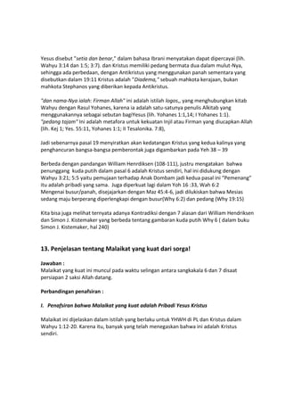 Yesus disebut "setia dan benar," dalam bahasa Ibrani menyatakan dapat dipercayai (lih.
Wahyu 3:14 dan 1:5; 3:7). dan Kristus memiliki pedang bermata dua dalam mulut-Nya,
sehingga ada perbedaan, dengan Antikristus yang menggunakan panah sementara yang
disebutkan dalam 19:11 Kristus adalah "Diadema," sebuah mahkota kerajaan, bukan
mahkota Stephanos yang diberikan kepada Antikristus.
"dan nama-Nya ialah: Firman Allah" ini adalah istilah logos,, yang menghubungkan kitab
Wahyu dengan Rasul Yohanes, karena ia adalah satu-satunya penulis Alkitab yang
menggunakannya sebagai sebutan bagiYesus (lih. Yohanes 1:1,14; I Yohanes 1:1).
"pedang tajam" Ini adalah metafora untuk kekuatan Injil atau Firman yang diucapkan Allah
(lih. Kej 1; Yes. 55:11, Yohanes 1:1; II Tesalonika. 7:8),
Jadi sebenarnya pasal 19 menyiratkan akan kedatangan Kristus yang kedua kalinya yang
penghancuran bangsa-bangsa pemberontak juga digambarkan pada Yeh 38 – 39
Berbeda dengan pandangan William Henrdiksen (108-111), justru mengatakan bahwa
penunggang kuda putih dalam pasal 6 adalah Kristus sendiri, hal ini didukung dengan
Wahyu 3:21; 5:5 yaitu pemujaan terhadap Anak Dombam jadi kedua pasal ini “Pemenang”
itu adalah pribadi yang sama. Juga diperkuat lagi dalam Yoh 16 :33, Wah 6:2
Mengenai busur/panah, disejajarkan dengan Maz 45:4-6, jadi dilukiskan bahwa Mesias
sedang maju berperang diperlengkapi dengan busur(Why 6:2) dan pedang (Why 19:15)
Kita bisa juga melihat ternyata adanya Kontradiksi dengan 7 alasan dari William Hendriksen
dan Simon J. Kistemaker yang berbeda tentang gambaran kuda putih Why 6 ( dalam buku
Simon J. Kistemaker, hal 240)
13. Penjelasan tentang Malaikat yang kuat dari sorga!
Jawaban :
Malaikat yang kuat ini muncul pada waktu selingan antara sangkakala 6 dan 7 disaat
persiapan 2 saksi Allah datang.
Perbandingan penafsiran :
I. Penafsiran bahwa Malaikat yang kuat adalah Pribadi Yesus Kristus
Malaikat ini dijelaskan dalam istilah yang berlaku untuk YHWH di PL dan Kristus dalam
Wahyu 1:12-20. Karena itu, banyak yang telah menegaskan bahwa ini adalah Kristus
sendiri.
 