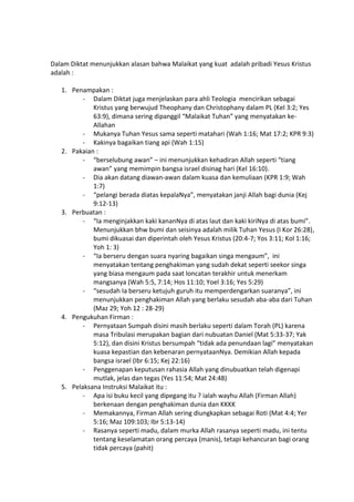 Dalam Diktat menunjukkan alasan bahwa Malaikat yang kuat adalah pribadi Yesus Kristus
adalah :
1. Penampakan :
- Dalam Diktat juga menjelaskan para ahli Teologia mencirikan sebagai
Kristus yang berwujud Theophany dan Christophany dalam PL (Kel 3:2; Yes
63:9), dimana sering dipanggil “Malaikat Tuhan” yang menyatakan ke-
Allahan
- Mukanya Tuhan Yesus sama seperti matahari (Wah 1:16; Mat 17:2; KPR 9:3)
- Kakinya bagaikan tiang api (Wah 1:15)
2. Pakaian :
- “berselubung awan” – ini menunjukkan kehadiran Allah seperti “tiang
awan” yang memimpin bangsa israel disinag hari (Kel 16:10).
- Dia akan datang diawan-awan dalam kuasa dan kemuliaan (KPR 1:9; Wah
1:7)
- “pelangi berada diatas kepalaNya”, menyatakan janji Allah bagi dunia (Kej
9:12-13)
3. Perbuatan :
- “Ia menginjakkan kaki kananNya di atas laut dan kaki kiriNya di atas bumi”.
Menunjukkan bhw bumi dan seisinya adalah milik Tuhan Yesus (I Kor 26:28),
bumi dikuasai dan diperintah oleh Yesus Kristus (20:4-7; Yos 3:11; Kol 1:16;
Yoh 1: 3)
- “Ia berseru dengan suara nyaring bagaikan singa mengaum”, ini
menyatakan tentang penghakiman yang sudah dekat seperti seekor singa
yang biasa mengaum pada saat loncatan terakhir untuk menerkam
mangsanya (Wah 5:5, 7:14; Hos 11:10; Yoel 3:16; Yes 5:29)
- “sesudah Ia berseru ketujuh guruh itu memperdengarkan suaranya”, ini
menunjukkan penghakiman Allah yang berlaku sesudah aba-aba dari Tuhan
(Maz 29; Yoh 12 : 28-29)
4. Pengukuhan Firman :
- Pernyataan Sumpah disini masih berlaku seperti dalam Torah (PL) karena
masa Tribulasi merupakan bagian dari nubuatan Daniel (Mat 5:33-37; Yak
5:12), dan disini Kristus bersumpah “tidak ada penundaan lagi” menyatakan
kuasa kepastian dan kebenaran pernyataanNya. Demikian Allah kepada
bangsa israel (Ibr 6:15; Kej 22:16)
- Penggenapan keputusan rahasia Allah yang dinubuatkan telah digenapi
mutlak, jelas dan tegas (Yes 11:54; Mat 24:48)
5. Pelaksana Instruksi Malaikat itu :
- Apa isi buku kecil yang dipegang itu ? ialah wayhu Allah (Firman Allah)
berkenaan dengan penghakiman dunia dan KKKK
- Memakannya, Firman Allah sering diungkapkan sebagai Roti (Mat 4:4; Yer
5:16; Maz 109:103; Ibr 5:13-14)
- Rasanya seperti madu, dalam murka Allah rasanya seperti madu, ini tentu
tentang keselamatan orang percaya (manis), tetapi kehancuran bagi orang
tidak percaya (pahit)
 
