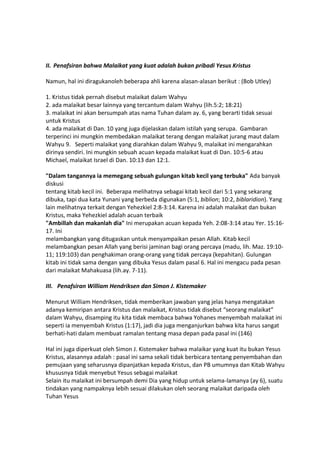 II. Penafsiran bahwa Malaikat yang kuat adalah bukan pribadi Yesus Kristus
Namun, hal ini diragukanoleh beberapa ahli karena alasan-alasan berikut : (Bob Utley)
1. Kristus tidak pernah disebut malaikat dalam Wahyu
2. ada malaikat besar lainnya yang tercantum dalam Wahyu (lih.5:2; 18:21)
3. malaikat ini akan bersumpah atas nama Tuhan dalam ay. 6, yang berarti tidak sesuai
untuk Kristus
4. ada malaikat di Dan. 10 yang juga dijelaskan dalam istilah yang serupa. Gambaran
terperinci ini mungkin membedakan malaikat terang dengan malaikat jurang maut dalam
Wahyu 9. Seperti malaikat yang diarahkan dalam Wahyu 9, malaikat ini mengarahkan
dirinya sendiri. Ini mungkin sebuah acuan kepada malaikat kuat di Dan. 10:5-6 atau
Michael, malaikat Israel di Dan. 10:13 dan 12:1.
"Dalam tangannya ia memegang sebuah gulungan kitab kecil yang terbuka" Ada banyak
diskusi
tentang kitab kecil ini. Beberapa melihatnya sebagai kitab kecil dari 5:1 yang sekarang
dibuka, tapi dua kata Yunani yang berbeda digunakan (5:1, biblion; 10:2, biblaridion). Yang
lain melihatnya terkait dengan Yehezkiel 2:8-3:14. Karena ini adalah malaikat dan bukan
Kristus, maka Yehezkiel adalah acuan terbaik
"Ambillah dan makanlah dia" Ini merupakan acuan kepada Yeh. 2:08-3:14 atau Yer. 15:16-
17. Ini
melambangkan yang ditugaskan untuk menyampaikan pesan Allah. Kitab kecil
melambangkan pesan Allah yang berisi jaminan bagi orang percaya (madu, lih. Maz. 19:10-
11; 119:103) dan penghakiman orang-orang yang tidak percaya (kepahitan). Gulungan
kitab ini tidak sama dengan yang dibuka Yesus dalam pasal 6. Hal ini mengacu pada pesan
dari malaikat Mahakuasa (lih.ay. 7-11).
III. Penafsiran William Hendriksen dan Simon J. Kistemaker
Menurut William Hendriksen, tidak memberikan jawaban yang jelas hanya mengatakan
adanya kemiripan antara Kristus dan malaikat, Kristus tidak disebut “seorang malaikat”
dalam Wahyu, disamping itu kita tidak membaca bahwa Yohanes menyembah malaikat ini
seperti ia menyembah Kristus (1:17), jadi dia juga menganjurkan bahwa kita harus sangat
berhati-hati dalam membuat ramalan tentang masa depan pada pasal ini (146)
Hal ini juga diperkuat oleh Simon J. Kistemaker bahwa malaikar yang kuat itu bukan Yesus
Kristus, alasannya adalah : pasal ini sama sekali tidak berbicara tentang penyembahan dan
pemujaan yang seharusnya dipanjatkan kepada Kristus, dan PB umumnya dan Kitab Wahyu
khususnya tidak menyebut Yesus sebagai malaikat
Selain itu malaikat ini bersumpah demi Dia yang hidup untuk selama-lamanya (ay 6), suatu
tindakan yang nampaknya lebih sesuai dilakukan oleh seorang malaikat daripada oleh
Tuhan Yesus
 