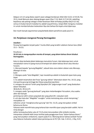 Adapun ciri-ciri yang diatas seperti awan sebagai kendaraan Allah (Kel 13;21; Ul 33:26; Yes
19:1), Anak Manusia akan datang dengan awan (Dan 7:13; Wah 11:7;14:14), sekeliling
kepalanya ada pelangi sebagai simbol kesetiaan Allah terhadap janjiNya (Kej 9:12-16),
semua ini bukan berarti malaikat itu adalah wujud Kristus, tetapi Allah mengutus malaikat
ini untuk memberitahukan kedaulatan-Nya dan bahwa Dia layak untuk dipercaya.
Dan masih banyak argumentasi yang berbeda dalam penafsiran pada pasal ini.
14. Penjelasan mengenai Perang Harmagedon
Jawaban :
Perang Harmagedon terjadi pada 7 murka Allah yang terakhir sebelum Zaman baru (Wah
15:1 – 16:21)
Penafsiran :
16:16 Lalu ia mengumpulkan mereka di tempat, yang dalam bahasa Ibrani disebut
Harmagedon.
Kata ini dieja berbeda dalam beberapa manuskrip Yunani. Ada beberapa teori untuk
menjelaskan nama ini (yang muncul di tempat lain dalam bahasa Ibrani atau literatur
Yunani).
1. Merujuk kepada "gunung Megiddo", sebuah kota utara dalam alokasi suku Menasje,
dibangun di atas
bukit
2. Mengacu pada "kota Megiddo", tapi masalahnya adalah ini bukanlah ejaan kota yang
tepat
3. itu adalah terjemahan dari frase "gunung rakitan" ditemukan dalam Yes. 14:13, yang
merujuk ke gunung tertinggi dari Dewa yang diserang Setan
4. mengacu ke seluruh Tanah yang Dijanjikan (lih."pegunungan Israel" yang disebutkan
dalam Yehezkiel.
38:8,20,21; 39:2,4,17)
5. mengacu pada "gunung berbuah" yang akan melambangkan Yerusalem, situs-waktu
akhir dari banyak
pertempuran akhir antara yang baik dan yang jahat (lih. nubuatan Joel)
6. arti akar kata dari "Megiddo" mungkin "untuk memotong atau untuk menyerang,"
menjadikan ini
referensi untuk "menghancurkan gunung" dari Yer. 51:25, yang merupakan simbol
kehancuran Roma.
Yohanes telah memilih kota yang terkenal dan memiliki ejaan yang berubah sedikit. Hal ini
mirip dengan
daftar tentang dua belas suku di 7:5-8 untuk menunjukkan sifat simbolis mereka.
Interpretasi simbolik lebih lanjut terlihat pada penggunaan frasa "dalam bahasa Ibrani,"
yang menunjukkan simbolisme, seperti pada 9:11. Memang benar bahwa Lembah Yizreel
atau Dataran Esdraelon adalah lokasi pertempuran di PLT (lih. Hak. 5:19-21;. 2 Raj. 9:27,
 