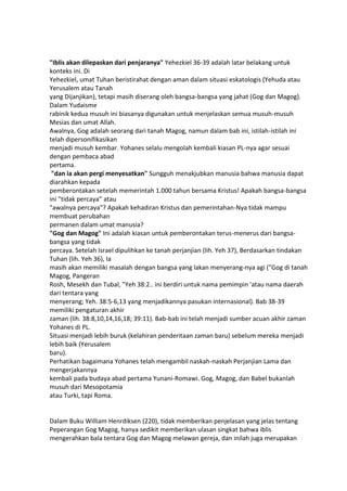 "Iblis akan dilepaskan dari penjaranya" Yehezkiel 36-39 adalah latar belakang untuk
konteks ini. Di
Yehezkiel, umat Tuhan beristirahat dengan aman dalam situasi eskatologis (Yehuda atau
Yerusalem atau Tanah
yang Dijanjikan), tetapi masih diserang oleh bangsa-bangsa yang jahat (Gog dan Magog).
Dalam Yudaisme
rabinik kedua musuh ini biasanya digunakan untuk menjelaskan semua musuh-musuh
Mesias dan umat Allah.
Awalnya, Gog adalah seorang dari tanah Magog, namun dalam bab ini, istilah-istilah ini
telah dipersonifikasikan
menjadi musuh kembar. Yohanes selalu mengolah kembali kiasan PL-nya agar sesuai
dengan pembaca abad
pertama.
"dan ia akan pergi menyesatkan" Sungguh menakjubkan manusia bahwa manusia dapat
diarahkan kepada
pemberontakan setelah memerintah 1.000 tahun bersama Kristus! Apakah bangsa-bangsa
ini "tidak percaya” atau
"awalnya percaya"? Apakah kehadiran Kristus dan pemerintahan-Nya tidak mampu
membuat perubahan
permanen dalam umat manusia?
"Gog dan Magog" Ini adalah kiasan untuk pemberontakan terus-menerus dari bangsa-
bangsa yang tidak
percaya. Setelah Israel dipulihkan ke tanah perjanjian (lih. Yeh 37), Berdasarkan tindakan
Tuhan (lih. Yeh 36), Ia
masih akan memiliki masalah dengan bangsa yang lakan menyerang-nya agi ("Gog di tanah
Magog, Pangeran
Rosh, Mesekh dan Tubal, "Yeh 38:2.. ini berdiri untuk nama pemimpin 'atau nama daerah
dari tentara yang
menyerang; Yeh. 38:5-6,13 yang menjadikannya pasukan internasional). Bab 38-39
memiliki pengaturan akhir
zaman (lih. 38:8,10,14,16,18; 39:11). Bab-bab ini telah menjadi sumber acuan akhir zaman
Yohanes di PL.
Situasi menjadi lebih buruk (kelahiran penderitaan zaman baru) sebelum mereka menjadi
lebih baik (Yerusalem
baru).
Perhatikan bagaimana Yohanes telah mengambil naskah-naskah Perjanjian Lama dan
mengerjakannya
kembali pada budaya abad pertama Yunani-Romawi. Gog, Magog, dan Babel bukanlah
musuh dari Mesopotamia
atau Turki, tapi Roma.
Dalam Buku William Henrdiksen (220), tidak memberikan penjelasan yang jelas tentang
Peperangan Gog Magog, hanya sedikit memberikan ulasan singkat bahwa iblis
mengerahkan bala tentara Gog dan Magog melawan gereja, dan inilah juga merupakan
 