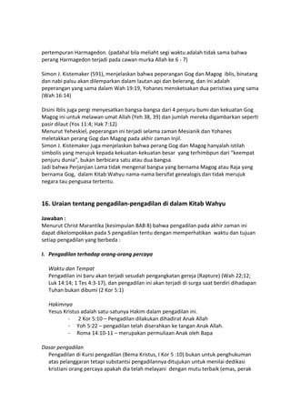 pertempuran Harmagedon. (padahal bila meliaht segi waktu adalah tidak sama bahwa
perang Harmagedon terjadi pada cawan murka Allah ke 6 - 7)
Simon J. Kistemaker (591), menjelaskan bahwa peperangan Gog dan Magog iblis, binatang
dan nabi palsu akan dilemparkan dalam lautan api dan belerang, dan ini adalah
peperangan yang sama dalam Wah 19:19, Yohanes mensketsakan dua peristiwa yang sama
(Wah 16:14)
Disini Iblis juga pergi menyesatkan bangsa-bangsa dari 4 penjuru bumi dan kekuatan Gog
Magog ini untuk melawan umat Allah (Yeh 38, 39) dan jumlah mereka digambarkan seperti
pasir dilaut (Yos 11:4; Hak 7:12)
Menurut Yeheskiel, peperangan ini terjadi selama zaman Mesianik dan Yohanes
meletakkan perang Gog dan Magog pada akhir zaman Injil.
Simon J. Kistemaker juga menjelaskan bahwa perang Gog dan Magog hanyalah istilah
simbolis yang merujuk kepada kekuatan-kekuatan besar yang terhimbpun dari “keempat
penjuru dunia”, bukan berbicara satu atau dua bangsa.
Jadi bahwa Perjanjian Lama tidak mengenal bangsa yang bernama Magog atau Raja yang
bernama Gog, dalam Kitab Wahyu nama-nama bersifat genealogis dan tidak merujuk
negara tau penguasa tertentu.
16. Uraian tentang pengadilan-pengadilan di dalam Kitab Wahyu
Jawaban :
Menurut Christ Marantika (kesimpulan BAB 8) bahwa pengadilan pada akhir zaman ini
dapat dikelompokkan pada 5 pengadilan tentu dengan memperhatikan waktu dan tujuan
setiap pengadilan yang berbeda :
I. Pengadilan terhadap orang-orang percaya
Waktu dan Tempat
Pengadilan ini baru akan terjadi sesudah pengangkatan gereja (Rapture) (Wah 22;12;
Luk 14:14; 1 Tes 4:3-17), dan pengadilan ini akan terjadi di surga saat berdiri dihadapan
Tuhan bukan dibumi (2 Kor 5:1)
Hakimnya
Yesus Kristus adalah satu-satunya Hakim dalam pengadilan ini.
- 2 Kor 5:10 – Pengadilan dilakukan dihadirat Anak Allah
- Yoh 5:22 – pengadilan telah diserahkan ke tangan Anak Allah.
- Roma 14:10-11 – merupakan permuliaan Anak oleh Bapa
Dasar pengadilan
Pengadilan di Kursi pengadilan (Bema Kristus, I Kor 5 :10) bukan untuk penghukuman
atas pelanggaran tetapi substantsi pengadilannya ditujukan untuk menilai dedikasi
kristiani orang percaya apakah dia telah melayani dengan mutu terbaik (emas, perak
 