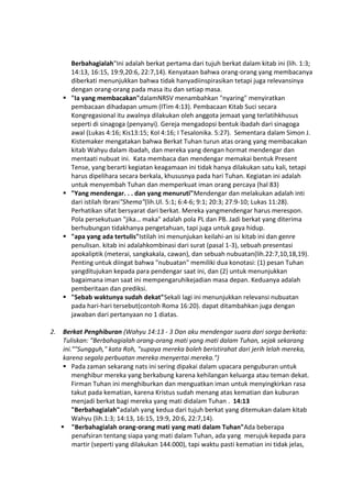 Berbahagialah"Ini adalah berkat pertama dari tujuh berkat dalam kitab ini (lih. 1:3;
14:13, 16:15, 19:9,20:6, 22:7,14). Kenyataan bahwa orang-orang yang membacanya
diberkati menunjukkan bahwa tidak hanyadiinspirasikan tetapi juga relevansinya
dengan orang-orang pada masa itu dan setiap masa.
 "Ia yang membacakan"dalamNRSV menambahkan "nyaring" menyiratkan
pembacaan dihadapan umum (ITim 4:13). Pembacaan Kitab Suci secara
Kongregasional itu awalnya dilakukan oleh anggota jemaat yang terlatihkhusus
seperti di sinagoga (penyanyi). Gereja mengadopsi bentuk ibadah dari sinagoga
awal (Lukas 4:16; Kis13:15; Kol 4:16; I Tesalonika. 5:27). Sementara dalam Simon J.
Kistemaker mengatakan bahwa Berkat Tuhan turun atas orang yang membacakan
kitab Wahyu dalam ibadah, dan mereka yang dengan hormat mendengar dan
mentaati nubuat ini. Kata membaca dan mendengar memakai bentuk Present
Tense, yang berarti kegiatan keagamaan ini tidak hanya dilakukan satu kali, tetapi
harus dipelihara secara berkala, khususnya pada hari Tuhan. Kegiatan ini adalah
untuk menyembah Tuhan dan memperkuat iman orang percaya (hal 83)
 "Yang mendengar. . . dan yang menuruti"Mendengar dan melakukan adalah inti
dari istilah Ibrani"Shema"(lih.Ul. 5:1; 6:4-6; 9:1; 20:3; 27:9-10; Lukas 11:28).
Perhatikan sifat bersyarat dari berkat. Mereka yangmendengar harus merespon.
Pola persekutuan "jika… maka" adalah pola PL dan PB. Jadi berkat yang diterima
berhubungan tidakhanya pengetahuan, tapi juga untuk gaya hidup.
 "apa yang ada tertulis"Istilah ini menunjukan keilahi-an isi kitab ini dan genre
penulisan. kitab ini adalahkombinasi dari surat (pasal 1-3), sebuah presentasi
apokaliptik (meterai, sangkakala, cawan), dan sebuah nubuatan(lih.22:7,10,18,19).
Penting untuk diingat bahwa "nubuatan" memiliki dua konotasi: (1) pesan Tuhan
yangditujukan kepada para pendengar saat ini, dan (2) untuk menunjukkan
bagaimana iman saat ini mempengaruhikejadian masa depan. Keduanya adalah
pemberitaan dan prediksi.
 "Sebab waktunya sudah dekat"Sekali lagi ini menunjukkan relevansi nubuatan
pada hari-hari tersebut(contoh Roma 16:20). dapat ditambahkan juga dengan
jawaban dari pertanyaan no 1 diatas.
2. Berkat Penghiburan (Wahyu 14:13 - 3 Dan aku mendengar suara dari sorga berkata:
Tuliskan: "Berbahagialah orang-orang mati yang mati dalam Tuhan, sejak sekarang
ini.""Sungguh," kata Roh, "supaya mereka boleh beristirahat dari jerih lelah mereka,
karena segala perbuatan mereka menyertai mereka.")
 Pada zaman sekarang nats ini sering dipakai dalam upacara penguburan untuk
menghibur mereka yang berkabung karena kehilangan keluarga atau teman dekat.
Firman Tuhan ini menghiburkan dan menguatkan iman untuk menyingkirkan rasa
takut pada kematian, karena Kristus sudah menang atas kematian dan kuburan
menjadi berkat bagi mereka yang mati didalam Tuhan . 14:13
"Berbahagialah"adalah yang kedua dari tujuh berkat yang ditemukan dalam kitab
Wahyu (lih.1:3; 14:13, 16:15, 19:9, 20:6, 22:7,14).
 "Berbahagialah orang-orang mati yang mati dalam Tuhan"Ada beberapa
penafsiran tentang siapa yang mati dalam Tuhan, ada yang merujuk kepada para
martir (seperti yang dilakukan 144.000), tapi waktu pasti kematian ini tidak jelas,
 