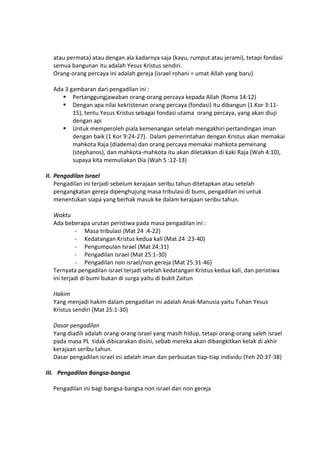 atau permata) atau dengan ala kadarnya saja (kayu, rumput atau jerami), tetapi fondasi
semua bangunan itu adalah Yesus Kristus sendiri.
Orang-orang percaya ini adalah gereja (israel rohani = umat Allah yang baru)
Ada 3 gambaran dari pengadilan ini :
 Pertanggungjawaban orang-orang percaya kepada Allah (Roma 14:12)
 Dengan apa nilai kekristenan orang percaya (fondasi) itu dibangun (1 Kor 3:11-
15), tentu Yesus Kristus sebagai fondasi utama orang percaya, yang akan diuji
dengan api
 Untuk memperoleh piala kemenangan setelah mengakhiri pertandingan iman
dengan baik (1 Kor 9:24-27). Dalam pemerintahan dengan Kristus akan memakai
mahkota Raja (diadema) dan orang percaya memakai mahkota pemenang
(stephanos), dan mahkota-mahkota itu akan diletakkan di kaki Raja (Wah 4:10),
supaya kita memuliakan Dia (Wah 5 :12-13)
II. Pengadilan Israel
Pengadilan ini terjadi sebelum kerajaan seribu tahun ditetapkan atau setelah
pengangkatan gereja dipenghujung masa tribulasi di bumi, pengadilan ini untuk
menentukan siapa yang berhak masuk ke dalam kerajaan seribu tahun.
Waktu
Ada beberapa urutan peristiwa pada masa pengadilan ini :
- Masa tribulasi (Mat 24 :4-22)
- Kedatangan Kristus kedua kali (Mat 24 :23-40)
- Pengumpulan Israel (Mat 24:31)
- Pengadilan Israel (Mat 25:1-30)
- Pengadilan non israel/non gereja (Mat 25:31-46)
Ternyata pengadilan israel terjadi setelah kedatangan Kristus kedua kali, dan peristiwa
ini terjadi di bumi bukan di surga yaitu di bukit Zaitun
Hakim
Yang menjadi hakim dalam pengadilan ini adalah Anak Manusia yaitu Tuhan Yesus
Kristus sendiri (Mat 25:1-30)
Dasar pengadilan
Yang diadili adalah orang-orang israel yang masih hidup, tetapi orang-orang saleh israel
pada masa PL tidak dibicarakan disini, sebab mereka akan dibangkitkan kelak di akhir
kerajaan seribu tahun.
Dasar pengadilan israel ini adalah iman dan perbuatan tiap-tiap individu (Yeh 20:37-38)
III. Pengadilan Bangsa-bangsa
Pengadilan ini bagi bangsa-bangsa non israel dan non gereja
 