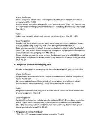 Waktu dan Tempat
Waktu pengadilan adalah waktu kedatangan Kristus kedua kali mendahului Kerajaan
seribu tahun (Mat 25:34)
Adapun tempat pengadilan ada penafsiran di “lembah Yosafat” (Yoel 3:2), dan ada yang
menafsirkan di “lembah pujian/lembah Berakhak” yaitu tempat kemenangan Yosafat (2
Taw 20 :26)
Hakim
Hakim yang mengadili adalah anak manusia yaitu Yesus Kristus (Mat 25:31-46)
Dasar Pengadilan
Mereka yang diadili adalah manusia (perorangan) yang hidup dan tidak binasa dimasa
tribulasi, sebab orang-orang yang mati sudah dibangkitkan terlebih dahulu.
Dasar utama pengadilan ini adalah sikap dan perbuatan mereka terhadap “saudaraku”
(Mat 25:41) yang artinya adalah orang-orang percaya dan Injil yang diberitakannya baik
sebelum atau sesudah pengangkatan (Mat 18:13)
Diawal tribulasi ada sisa-sisa orang beriman dan kalangan bangsa israel (144.000 orang)
yang dimeteraikan Allah untuk menjadi saksi yang membuahkan banyak orang bertobat
(Wah 7:9-17)
IV. Pengadilan Malaikat-malaikat yang jatuh
Mereka adalah pengikut Lucifer yang memberontak kepada Allah, yaitu roh-roh jahat
Waktu dan Tempat
Pengadilan ini terjadi sesudah masa Kerajaan seribu tahun dan sebelum pengadilan di
Takhta Putih Besar.
Karena mereka adalah makhluk-makhluk roh kemungkinan pengadilannya adalah
diudara tempat mereka berdiam (Ef 6:12), dan bukan di bumi (Yudas 1:6)
Hakim
Yang menjadi hakim dalam pengadilan malaikat adalah Yesus Kristus dan dibantu oleh
orang-orang percaya (I Kor 6:3
Dasar Pengadilan
Yang diadili adalah semua malaikat yang berbiat dosa (2 Pet 2:4), dan dasar pengadilan
adalah karena mereka mengikuti setan dalam pemberontakan terhadap Allah (Yes
14:12-17), dan sebagai akibat pemberontakan mereka dibuang dalam lautan api dan
belerang untuk selamanya (Wah 20 :10)
V. Pengadilan di Takhta Putih Besar
Wah 20 :11-15 menggambarkan sebagai pengadilan Terakhir
 