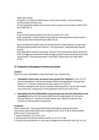 Waktu dan tempat
Pengadilan ini terjadi sesudah Kerajaan seribu tahun berakhir, menyusul dengan
pemberontakan kembali setan
Tempat pengadilan adalah suatu tempat antara surga dan dunia di depan Takhta Putih
Besar (Wah 20 :11
Hakim
Yang menjadi hakimnya adalah Yesus Kristus sendiri (Yoh 5 :22)
Siapa yang diadili ? mereka adalah orang yang mati sepanjang zaman yang namanya
tidak tercatat dalam kitab kehidupan (Wah 20:12)
Dasar penghakiman adalah bukan lah hal keselamatan tetapi kejahatan orang-orang
berdosa yang dinyatakan dan hukuman “mati yang kedua” yang dijatuhkjan kepada
mereka.
Pada kebangkitan pertama merupakan “eksekusi” dari keterpisahan abadi mereka dari
Allah, sehingga poin keselamatan tidak disinggung tetapi kualitas perbuatan dosa itulah
yang dihakimi, inilah yang dinamakan “mati kedua” keterpisahan dari Allah (Wah
20:15)
17. Pengertian Kebangkitan Pertama dan Kedua
Jawaban :
Sebenarnya ada 3 kebangkitan yang terjadi pada masa Tribulasi yaitu :
1. Kebangkitan tubuh orang percaya di zaman gereja (Pra Tribulasi) (1 Tes 4: 13-17),
dimana kebangkitan ini bersamaan dengan (Rapture) pengangkatan orang percaya
(Wahyu 4: 1 -5:14) dan pertemuan di awan-awan (1 Tes 4:16,17)
Peristiwa lebangkitan dan rapture ini terjadi setelah perjalanan 7 gereja dan 4 tanda
yaitu tanda alam, tanda gereja, tanda penginjilan sedunia dan tanda Israel.
2. Kebangkitan Pertama (Kebangkitan orang percaya yang mati dan hidup dalam masa
kesusahan) (Wahyu 20 :4-6) sesudah KKKK untuk mempersiapkan diri memasuki
Kerajaan Milenium. Peristiwa ini terjadi setelah masa 1000 tahun (dimana iblis
dirantai dan dibuang dalam jurang maut)
Penafsiran :
Dalam Wahyu 20:5 - Siapa yang terlibat dalam kebangkitan yang pertama akan
menentukan siapa yang terlibat dalam penghakimanan umum di 20:11. Berikut adalah
pilihan untuk "sisa orang mati."
1. yang terhilang (lih. Ay. 6; Dan. 12:2)
2. Orang Kristen dari periode sebelumnya (lih. ay. 6; II Tim. 2:12)
3. Orang Kristen dari periode ini, tapi yang meninggal karena Kematian alami (lih. Ay. 4c).
 