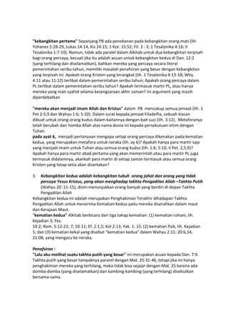 "kebangkitan pertama" Sepanjang PB ada penekanan pada kebangkitan orang mati (lih.
Yohanes 5:28-29, Lukas 14:14, Kis 24:15; 1 Kor. 15:52; Fil. 3 : 3; 1 Tesalonika 4:16; II
Tesalonika 1:7-10). Namun, tidak ada paralel dalam Alkitab untuk dua kebangkitan terpisah
bagi orang percaya, kecuali jika itu adalah acuan untuk kebangkitan kedua di Dan. 12:2
(yang terhilang dan diselamatkan), bahkan mereka yang percaya secara literal
pemerintahan seribu tahun, memiliki masalah penafsiran yang besar dengan kebangkitan
yang terpisah ini. Apakah orang Kristen yang terangkat (lih. 1 Tesalonika 4:13-18; Why.
4:11 atau 11:12) terlibat dalam pemerintahan seribu tahun; Apakah orang percaya dalam
PL terlibat dalam pemerintahan seribu tahun? Apakah termasuk martir PL, atau hanya
mereka yang mati syahid selama kesengsaraan akhir zaman? ini argument yang masih
diperdebatkan
"mereka akan menjadi imam Allah dan Kristus" dalam PB mencakup semua jemaat (lih. 1
Pet 2:5,9 dan Wahyu 1:6; 5:10). Dalam surat kepada jemaat Filadelfia, sebuah kiasan
dibuat untuk orang-orang kudus dalam kaitannya dengan bait suci (lih. 3:12). Metaforanya
telah berubah dari hamba Allah atas nama dunia ini kepada persekutuan intim dengan
Tuhan.
pada ayat 6, menjadi pertanyaan mengapa setiap orang percaya dikenakan pada kematian
kedua, yang merupakan metafora untuk neraka (lih. ay 6)? Apakah hanya para martir saja
yang menjadi imam untuk Tuhan atau semua orang kudus (lih. 1:6; 5:10; II Pet. 2,5,9)?
Apakah hanya para martir abad pertama yang akan memerintah atau para martir PL juga
termasuk didalamnya, akankah para martir di setiap zaman termasuk atau semua orang
Kristen yang tetap setia akan disertakan?
3. Kebangkitan kedua adalah kebangkitan tubuh orang jahat dan orang yang tidak
percaya Yesus Kristus, yang akan menghadap takhta Pengadilan Allah –Takhta Putih
(Wahyu 20 :11-15), disini menunjukkan orang banyak yang berdiri di depan Takhta
Pengadilan Allah
Kebangkitan kedua ini adalah merupakan Penghakiman Terakhir dihadapan Takhta
Pengadilan Allah untuk menerima Kematian Kedua yaitu mereka diserahkan dalam maut
dan Kerajaan Maut.
"kematian kedua" Alkitab berbicara dari tiga tahap kematian: (1) kematian rohani, lih.
Kejadian 3; Yes.
59:2; Rom. 5:12-21; 7; 10-11; Ef. 2:1,5; Kol 2:13; Yak. 1: 15; (2) kematian fisik, lih. Kejadian
5; dan (3) kematian kekal yang disebut "kematian kedua" dalam Wahyu 2:11; 20:6,14,
21:08, yang mengacu ke neraka.
Penafsiran :
"Lalu aku melihat suatu takhta putih yang besar" ini merupakan acuan kepada Dan. 7:9.
Takhta putih yang besar tampaknya pararel dengan Mat. 25:31-46, tetapi jika ini hanya
penghakiman mereka yang terhilang, maka tidak bisa sejajar dengan Mat. 25 karena ada
domba-domba (yang diselamatkan) dan kambing-kambing (yang terhilang) disebutkan
bersama-sama.
 