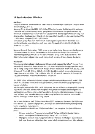 18. Apa itu Kerajaan Milenium
Jawaban :
Kerajaan Milenium adalah Kerajaan 1000 tahun di bumi sebagai Kegenapan Kerajaan Allah
di Bumi (Wahyu 20 :4-6).
Menurut Christ Marantika (141, 142), Istilah Millenium berasal dari bahasa latin yaitu dari
kata mille (seribu) dan annus (tahun) yang berarti seribu tahun, dan gambaran tentang
millenium ini sebenarnya banyak tersebar luas dalam PB dan PL seperti Kerajaan yang akan
datang dalam Doa Bapa Kami (Mat 6:10), Kerajaan Allah (Luk 19:11), Kerajaan Kristus (Why
11:15), waktu kelegaan (KPR 3:19,20) dstnya.
Kristus dan gereja-Nya akan memerintah atas bangsa-bangsa di Bumi dan Israel akan
menikmati berkat yang dijanjikan oleh para nabi. (Yesaya 2:1-5; 4:1-6; 11:1-9; 12:1-6;
30:18-26; 35: 1-10).
Menurut Simon J. Kistemakaer (588), orang-orang kudus hidup dan memerintah bersama
Kristus selama seribu tahun, dimana Kristus duduk di takhta disurga dan bumi telah
diberikan kepadaNya (Mat28:18) dan bersama-sama orang kudus duduk di Takhta dan
diberi kehormatan sebagai raja, untuk memerintah bersama Kristus disurga dan bumi.
Penafsiran :
"Dan memerintah sebagai raja bersama Kristus untuk masa seribu tahun" Konsep Yesus
memerintah disebutkan dalam Wahyu 12:5; 19:5 dan tampaknya disinggung dalam Mzm.
2:8-9; orang-orang kudus memerintah dengan Kristus disebutkan dalam Mat. 19:28; 22:28-
30 Lukas; II Tim. 2:12; Wahyu 3:21; 5:10; 20:4,6 dan 22:5. Apakah pemerintahan selama
1000 tahun atau kekal (lih. 7:14,18,27 dan Why. 22:5)? Apakah memerintah duniawi (lih.
5:10) dalam konteks Palestina atau konteks universal?
Jika 1.000 tahun adalah simbolis dari usia gereja (inkarnasi untuk parousia), maka 1.000
tahun ini (10x10x10 - bentuk Ibrani superlatif dari jumlah untuk kelengkapan) mengacu
kepada kekekalan.
Bagaimanpun, skenario ini tidak cocok dengan ay. 5-6. Ini adalah contoh yang baik tentang
bagaimana salah satu pendekatan interpretif menjawab beberapa naskah dengan baik,
tapi tidak semua. Skema interpretatif yang berbeda ini dikembangkan sebagai interpreter
yang berbeda yang menekankan pada naskah yang berbeda dan membaca seluruh PB
melalui beberapa naskah "kunci" yang terpilih
Hal ini juga dijelaskan oleh William Hendriksen (227) bahwa ada dua aspek dari Milenium
yaitu dibumi (ay 1-3) dan surga (ay 4-6), diikatnya iblis dan memerintahnya orang-orang
kudus sangat erat hubungannya
Selanjutnya William Hendriksen (228) menjelaskan 3 hal mengenai Kerajaan Millenium
yaitu :
 Dimana terjadinya? “menurut seluruh kitab Wahyu, takhta Kristus dan takhta-
takhta umatNya selalu berada di surga (Why 1:4;3:21; 4:2 dst)
 Mengenai siapakah jiwa-jiwa para martir itu? Yohanes melihat jiwa bukan tubuh,
jadi yang dimaksud adalah jiwa-jiwa tanpa tubuh, sebab seluruh nas tidak ada satu
 