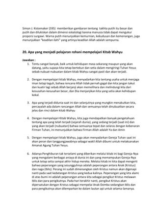 Simon J. Kistemaker (595) memberikan gambaran tentang takhta putih itu besar dan
putih dan dilukiskan dalam dimensi eskatologi karena manusia tidak dapat mengukur
proporsi surgawi. Warna putih menunjukkan kemurnian, kekudusan dan kemenangan, juga
menunjukkan “keadilan ilahi” yang artinya keadilan Allah adalah sempurna.
20. Apa yang menjadi pelajaran rohani mempelajari Kitab Wahyu
Jawaban :
1. Tentu sangat banyak, baik untuk kehidupan masa sekarang maupun yang akan
datang, yaitu supaya kita tetap bertekun dan setia dalam mengiringi Tuhan Yesus
sebab nubuat-nubuatan dalam kitab Wahyu sangat pasti dan akan terjadi.
2. Dengan mempelajari kitab Wahyu, menyadarkan kita tentang usaha untuk menjaga
iman tetap teguh, bahwa rencana Allah tidak pernah gagal dan kita jangan takut
dan kuatir lagi sebab Allah berjanji akan memelihara dan melindungi kita dari
kesusahan-kesusahan besar, dan Dia menjanjikan kita yang setia akan kehidupan
kekal.
3. Apa yang terjadi didunia saat ini dan selanjutnya yang mungkin menakutkan kita,
percayalah ada dalam rancangan Allah dan semuanya telah dinubuatkan secara
jelas dan rinci dalam kitab Wahyu
4. Dengan mempelajari Kitab Wahyu, kita juga mendapatkan banyak pengetahuan
tentang apa yang telah terjadi (sejarah dunia), yang sedang terjadi (saat ini) dan
yang akan terjadi (nubuatan) bahwa semuanya tepat dan selaras dengan kebenaran
Firman Tuhan, ini menunjukkan bahwa Firman Allah adalah Ya dan Amin
5. Dengan mempelajari kitab Wahyu, juga akan menyadarkan Gereja Tuhan saat ini
akan peran dan tanggungjawabnya sebagai wakil Allah dibumi untuk melaksanakan
Amanat Agung Tuhan Yesus.
6. Adanya Penghiburan tak terselami yang diberikan melalui kitab ini bagi Gereja-Nya
yang mengalami berbagai aniaya di dunia ini dan yang memampukan Gereja-Nya
untuk tetap setia sampai akhir hidup mereka. Melalui kitab ini kita dapat mengerti
bahwa peperangan yang sesungguhnya adalah peperangan antara Anak (Kristus)
dan naga (Iblis). Perang ini sudah dimenangkan oleh Kristus namun akan digenapi
nanti pada saat kedatangan Kristus yang kedua kalinya. Peperangan yang kita alami
di atas bumi ini adalah peperangan antara kita sebagai pengikut Kristus melawan
Iblis dan para pengikutnya. Pada hari terakhir nanti, pengikut Kristus akan
dipersatukan dengan Kristus sebagai mempelai Anak Domba sedangkan Iblis dan
para pengikutnya akan dilemparkan ke dalam lautan api untuk selama-lamanya.
 