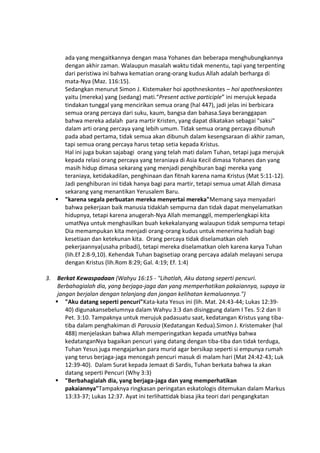 ada yang mengaitkannya dengan masa Yohanes dan beberapa menghubungkannya
dengan akhir zaman. Walaupun masalah waktu tidak menentu, tapi yang terpenting
dari peristiwa ini bahwa kematian orang-orang kudus Allah adalah berharga di
mata-Nya (Maz. 116:15).
Sedangkan menurut Simon J. Kistemaker hoi apothneskontes – hoi apothneskontes
yaitu (mereka) yang (sedang) mati.“Present active participle” ini merujuk kepada
tindakan tunggal yang mencirikan semua orang (hal 447), jadi jelas ini berbicara
semua orang percaya dari suku, kaum, bangsa dan bahasa.Saya beranggapan
bahwa mereka adalah para martir Kristen, yang dapat dikatakan sebagai "saksi"
dalam arti orang percaya yang lebih umum. Tidak semua orang percaya dibunuh
pada abad pertama, tidak semua akan dibunuh dalam kesengsaraan di akhir zaman,
tapi semua orang percaya harus tetap setia kepada Kristus.
Hal ini juga bukan sajabagi orang yang telah mati dalam Tuhan, tetapi juga merujuk
kepada relasi orang percaya yang teraniaya di Asia Kecil dimasa Yohanes dan yang
masih hidup dimasa sekarang yang menjadi penghiburan bagi mereka yang
teraniaya, ketidakadilan, penghinaan dan fitnah karena nama Kristus (Mat 5:11-12).
Jadi penghiburan ini tidak hanya bagi para martir, tetapi semua umat Allah dimasa
sekarang yang menantikan Yerusalem Baru.
 "karena segala perbuatan mereka menyertai mereka"Memang saya menyadari
bahwa pekerjaan baik manusia tidaklah sempurna dan tidak dapat menyelamatkan
hidupnya, tetapi karena anugerah-Nya Allah memanggil, memperlengkapi kita
umatNya untuk menghasilkan buah kekekalanyang walaupun tidak sempurna tetapi
Dia memampukan kita menjadi orang-orang kudus untuk menerima hadiah bagi
kesetiaan dan ketekunan kita. Orang percaya tidak diselamatkan oleh
pekerjaannya(usaha pribadi), tetapi mereka diselamatkan oleh karena karya Tuhan
(lih.Ef 2:8-9,10). Kehendak Tuhan bagisetiap orang percaya adalah melayani serupa
dengan Kristus (lih.Rom 8:29; Gal. 4:19; Ef. 1:4)
3. Berkat Kewaspadaan (Wahyu 16:15 - "Lihatlah, Aku datang seperti pencuri.
Berbahagialah dia, yang berjaga-jaga dan yang memperhatikan pakaiannya, supaya ia
jangan berjalan dengan telanjang dan jangan kelihatan kemaluannya.")
 "Aku datang seperti pencuri"Kata-kata Yesus ini (lih. Mat. 24:43-44; Lukas 12:39-
40) digunakansebelumnya dalam Wahyu 3:3 dan disinggung dalam I Tes. 5:2 dan II
Pet. 3:10. Tampaknya untuk merujuk padasuatu saat, kedatangan Kristus yang tiba-
tiba dalam penghakiman di Parousia (Kedatangan Kedua).Simon J. Kristemaker (hal
488) menjelaskan bahwa Allah memperingatkan kepada umatNya bahwa
kedatanganNya bagaikan pencuri yang datang dengan tiba-tiba dan tidak terduga,
Tuhan Yesus juga mengajarkan para murid agar bersikap seperti si empunya rumah
yang terus berjaga-jaga mencegah pencuri masuk di malam hari (Mat 24:42-43; Luk
12:39-40). Dalam Surat kepada Jemaat di Sardis, Tuhan berkata bahwa Ia akan
datang seperti Pencuri (Why 3:3)
 "Berbahagialah dia, yang berjaga-jaga dan yang memperhatikan
pakaiannya"Tampaknya ringkasan peringatan eskatologis ditemukan dalam Markus
13:33-37; Lukas 12:37. Ayat ini terlihattidak biasa jika teori dari pengangkatan
 