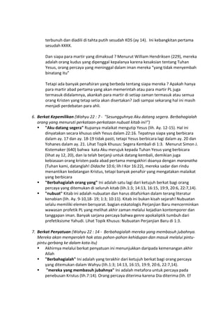 terbunuh dan diadili di tahta putih sesudah KDS (ay 14). Ini kebangkitan pertama
sesudah KKKK.
Dan siapa para martir yang dimaksud ? Menurut William Hendriksen (229), mereka
adalah orang kudus yang dipenggal kepalanya karena kesaksian tentang Tuhan
Yesus, orang percaya yang meninggal dalam iman mereka “yang tidak menyembah
binatang itu”
Tetapi ada banyak penafsiran yang berbeda tentang siapa mereka ? Apakah hanya
para martir abad pertama yang akan memerintah atau para martir PL juga
termasuk didalamnya, akankah para martir di setiap zaman termasuk atau semua
orang Kristen yang tetap setia akan disertakan? Jadi sampai sekarang hal ini masih
menjadi perdebatan para ahli.
6. Berkat Kepemilikan (Wahyu 22 : 7 - "Sesungguhnya Aku datang segera. Berbahagialah
orang yang menuruti perkataan-perkataan nubuat kitab ini!")
 "Aku datang segera" Rupanya malaikat mengutip Yesus (lih. Ay. 12-15). Hal ini
dinyatakan secara khusus oleh Yesus dalam 22:16. Tepatnya siapa yang berbicara
dalam ay. 17 dan ay. 18-19 tidak pasti, tetapi Yesus berbicara lagi dalam ay. 20 dan
Yohanes dalam ay. 21. Lihat Topik Khusus: Segera Kembali di 1:3. Menurut Simon J.
Kistemaker (640) bahwa kata Aku merujuk kepada Tuhan Yesus yang berbicara
(lihat ay 12, 20), dan Ia telah berjanji untuk datang kembali, demikian juga
kebiasaan orang kristen pada abad pertama mengakhiri doanya dengan maranatha
(Tuhan kami, datanglah! Didache 10:6; lih I Kor 16:22), mereka sadar dan rindu
menantikan kedatangan Kristus, tetapi banyak penafsir yang mengatakan malaikat
yang berbicara
 "Berbahagialah orang yang" Ini adalah satu lagi dari ketujuh berkat bagi orang
percaya yang ditemukan di seluruh kitab (lih.1:3; 14:13, 16:15, 19:9, 20:6, 22:7,14).
 "nubuat" Kitab ini adalah nubuatan dan harus ditafsirkan dalam terang literatur
kenabian (lih. Ay. 9-10,18- 19; 1:3; 10:11). Kitab ini bukan kisah sejarah! Nubuatan
selalu memiliki elemen bersyarat. bagian eskatologis Perjanjian Baru mencerminkan
wawasan profetik PL yang melihat akhir zaman melalui kejadian kontemporer dan
tanggapan iman. Banyak sarjana percaya bahwa genre apokaliptik tumbuh dari
prefetiksisme Yahudi. Lihat Topik Khusus: Nubuatan Perjanjian Baru di 1:3.
7. Berkat Penyatuan (Wahyu 22 : 14 - Berbahagialah mereka yang membasuh jubahnya.
Mereka akan memperoleh hak atas pohon-pohon kehidupan dan masuk melalui pintu-
pintu gerbang ke dalam kota itu)
 Akhirnya melalui berkat penyatuan ini menunjukkan daripada kemenangan akhir
Allah
 "Berbahagialah" Ini adalah yang terakhir dari ketujuh berkat bagi orang percaya
yang ditemukan dalam Wahyu (lih.1:3; 14:13, 16:15, 19:9, 20:6, 22:7,14).
 "mereka yang membasuh jubahnya" Ini adalah metafora untuk percaya pada
penebusan Kristus (lih.7:14). Orang percaya diterima karena Dia diterima (lih. Ef
 