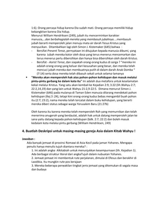 1:6). Orang percaya hidup karena Dia sudah mati. Orang percaya memiliki hidup
kebangkitan karena Dia hidup.
Menurut William Hendriksen (249), jubah itu mencerminkan karakter
manusia,...dan berbahagialah mereka yang membasuh jubahnya....membasuh
jubah berarti memperoleh jalan menuju mata air darah Yesus Kristus yang
menyucikan. Ditambahkan lagi oleh Simon J. Kistemaker (645) bahwa :
- Bersifat Present Tense, pernyataan ini ditujukan kepada manusia dibumi, yang
karena Jubah mereka kotor oleh dosa yang terus-menerus mencemarkan dan
terus menerus perlu dibersihkan dan hanya bisa dibersihkan oleh darah Kristus.
- Bersifat - Aorist Tense, dan siapakah orang-orang kudus di sorga ? “mereka ini
adalah orang-orang yang keluar dari kesusahan yang besar, dan mereka telah
mencuci jubah mereka dan membuatnya putih di dalam darah Anak Domba “
(7:14) serta dosa mereka telah dibasuh sekali untuk selama-lamanya
 "Mereka akan memperoleh hak atas pohon-pohon kehidupan dan masuk melalui
pintu-pintu gerbang ke dalam kota itu" Ini adalah dua metafora untuk keselamatan
kekal melalui Kristus. Yang satu akan kembali ke Kejadian 2:9; 3:22 (lih.Wahyu 2:7;
22:2,14,19) dan yang lain untuk Wahyu 21:2,9-22:5. Dimana menurut Simon J.
Kistemaker (646) pada mulanya di Taman Eden manusia dilarang mendekati pohon
kehidupan (Kej 3 :24), tetapi kini orang-orang kudus bebas mengambil buah pohon
itu (2:7; 23:2), nama mereka telah tercatat dalam buku kehidupan, yang berarti
mereka diberi status sebagai warga Yerusalem Baru (21:27b)
Oleh karena itu karena mereka telah memperoleh Roh yang memurnikan dan telah
menerima anugerah yang berdaulat, adalah hak untuk datang memperoleh jalan ke
sana yaitu datang kepada pohon kehidupan (bdk. 2:7; 22:2) dan boleh masuk
kedalam kota melalui pintu gerbang (William Hendriksen, 249)
4. Buatlah Deskripsi untuk masing-masing gereja Asia dalam Kitab Wahyu !
Jawaban :
Ada banyak jemaat di provinsi Romawi di Asia Kecil pada jaman Yohanes. Mengapa
penulis hanya menulis tujuh diantara mereka? :
1. Ini adalah angka Alkitabiah untuk menunjukkan kesempurnaan (lih. Kejadian 1).
Ada berbagai struktur literal dari angkaTujuh dalam nubuatan Yohanes.
2. Jemaat-jemaat ini membentuk rute perjalanan, dimulai di Efesus dan berakhir di
Laodikia. Itu mungkin rute pos kerajaan
3. Mereka beberapa perwakilan tingkat jenis jemaat yang ditemukan di segala masa
dan budaya
 