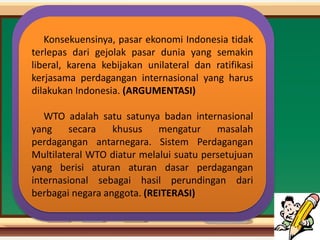 Konsekuensinya, pasar ekonomi Indonesia tidak
terlepas dari gejolak pasar dunia yang semakin
liberal, karena kebijakan unilateral dan ratifikasi
kerjasama perdagangan internasional yang harus
dilakukan Indonesia. (ARGUMENTASI)
WTO adalah satu satunya badan internasional
yang secara khusus mengatur masalah
perdagangan antarnegara. Sistem Perdagangan
Multilateral WTO diatur melalui suatu persetujuan
yang berisi aturan aturan dasar perdagangan
internasional sebagai hasil perundingan dari
berbagai negara anggota. (REITERASI)
 