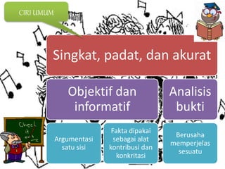 Singkat, padat, dan akurat
Objektif dan
informatif
Argumentasi
satu sisi
Fakta dipakai
sebagai alat
kontribusi dan
konkritasi
Analisis
bukti
Berusaha
memperjelas
sesuatu
CIRI UMUM
 