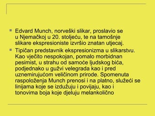    Edvard Munch, norveški slikar, proslavio se
    u Njemačkoj u 20. stoljeću, te na tamošnje
    slikare ekspresioniste izvršio znatan utjecaj.
   Tipičan predstavnik ekspresionizma u slikarstvu.
    Kao vječito nespokojan, pomalo morbidnan
    pesimist, u strahu od samoće ljudskog bića,
    podjednako u gužvi velegrada kao i pred
    uznemirujućom veličinom prirode. Spomenuta
    raspoloženja Munch prenosi i na platno, služeći se
    linijama koje se izdužuju i povijaju, kao i
    tonovima boja koje djeluju melankolično
 