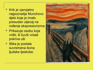    Krik je vjerojatno
    najpoznatije Munchovo
    djelo koje je imalo
    presudan utjecaj na
    rođenje ekspresionizma
   Prikazuje osobu koja
    vrišti, ili čuvši vrisak
    pokriva uši
   Slika je postala
    suvremena ikona
    ljudske tjeskobe
 