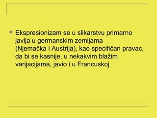    Ekspresionizam se u slikarstvu primarno
    javlja u germanskim zemljama
    (Njemačka i Austrija), kao specifičan pravac,
    da bi se kasnije, u nekakvim blažim
    varijacijama, javio i u Francuskoj
 