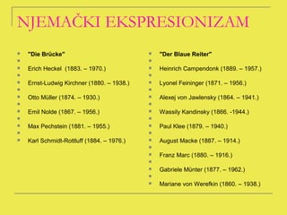NJEMAČKI EKSPRESIONIZAM
   "Die Brücke"                               "Der Blaue Reiter"
                                           
   Erich Heckel (1883. – 1970.)               Heinrich Campendonk (1889. – 1957.)
                                           
   Ernst-Ludwig Kirchner (1880. – 1938.)      Lyonel Feininger (1871. – 1956.)
                                           
   Otto Müller (1874. – 1930.)                Alexej von Jawlensky (1864. – 1941.)
                                           
   Emil Nolde (1867. – 1956.)                 Wassily Kandinsky (1866. -1944.)
                                           
   Max Pechstein (1881. – 1955.)              Paul Klee (1879. – 1940.)
                                           
   Karl Schmidt-Rottluff (1884. – 1976.)      August Macke (1887. – 1914.)
                                            
                                               Franz Marc (1880. – 1916.)
                                            
                                               Gabriele Münter (1877. – 1962.)
                                            
                                               Mariane von Werefkin (1860. – 1938.)
 