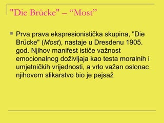 "Die Brücke" – “Most”

   Prva prava ekspresionistička skupina, "Die
    Brücke" (Most), nastaje u Dresdenu 1905.
    god. Njihov manifest ističe važnost
    emocionalnog doživljaja kao testa moralnih i
    umjetničkih vrijednosti, a vrlo važan oslonac
    njihovom slikarstvo bio je pejsaž
 