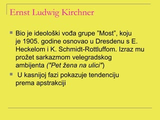 Ernst Ludwig Kirchner

   Bio je ideološki vođa grupe ”Most”, koju
    je 1905. godine osnovao u Dresdenu s E.
    Heckelom i K. Schmidt-Rottluffom. Izraz mu
    prožet sarkazmom velegradskog
    ambijenta ("Pet žena na ulici")
    U kasnijoj fazi pokazuje tendenciju
    prema apstrakciji
 