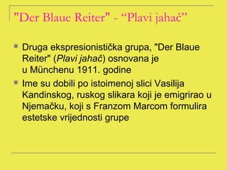"Der Blaue Reiter" - “Plavi jahač”

   Druga ekspresionistička grupa, "Der Blaue
    Reiter" (Plavi jahač) osnovana je
    u Münchenu 1911. godine
   Ime su dobili po istoimenoj slici Vasilija
    Kandinskog, ruskog slikara koji je emigrirao u
    Njemačku, koji s Franzom Marcom formulira
    estetske vrijednosti grupe
 