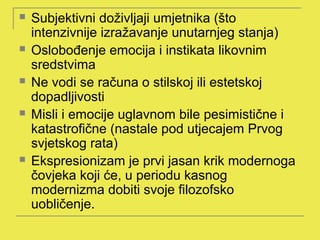    Subjektivni doživljaji umjetnika (što
    intenzivnije izražavanje unutarnjeg stanja)
   Oslobođenje emocija i instikata likovnim
    sredstvima
   Ne vodi se računa o stilskoj ili estetskoj
    dopadljivosti
   Misli i emocije uglavnom bile pesimistične i
    katastrofične (nastale pod utjecajem Prvog
    svjetskog rata)
   Ekspresionizam je prvi jasan krik modernoga
    čovjeka koji će, u periodu kasnog
    modernizma dobiti svoje filozofsko
    uobličenje.
 