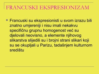 FRANCUSKI EKSPRESIONIZAM

   Francuski su ekspresionisti u svom izrazu bili
    znatno umjereniji i nisu imali nekakvu
    specifičnu grupnu homogenost već su
    djelovali neovisno, a elemente njihovog
    slikarstva slijedili su i brojni strani slikari koji
    su se okupljali u Parizu, tadašnjem kulturnom
    središtu
 