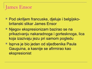 James Ensor

   Pod okriljem francuske, djeluje i belgijsko-
    britanski slikar James Ensor
   Njegov ekspresionizam bazirao se na
    prikazivanju nakaradnoga i gortesknoga, lica
    koja izazivaju jezu pri samom pogledu
   Isprva je bio jedan od sljedbenika Paula
    Gauguina, a kasnije se afirmirao kao
    ekspresionist
 