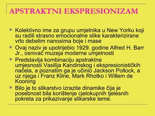 APSTRAKTNI EKSPRESIONIZAM

   Kolektivno ime za grupu umjetnika u New Yorku koji
    su radili strasno emocionalne slike karakterizirane
    vrlo debelim nanosima boje i mase
   Ovaj naziv je upotrijebio 1929. godine Alfred H. Barr
    Jr., osnivač muzeja moderne umjetnosti
   Predstavlja kombinaciju apstraktne
    umjesnosti Vasilija Kandinskog i ekspresionističkih
    načela, a poznatim ga je učinio Jackson Pollock, a
    uz njega i Franz Kline, Mark Rhotko i Willem de
    Kooning
   Bilo je to slikarstvo izrazite dinamike čija je
    posebnost bila korištenje cjelokupnih tjelesnih
    pokreta za prikazivanje slikarske teme.
 