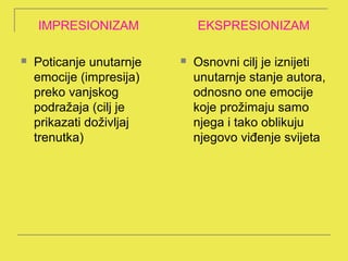 IMPRESIONIZAM             EKSPRESIONIZAM

   Poticanje unutarnje      Osnovni cilj je iznijeti
    emocije (impresija)       unutarnje stanje autora,
    preko vanjskog            odnosno one emocije
    podražaja (cilj je        koje prožimaju samo
    prikazati doživljaj       njega i tako oblikuju
    trenutka)                 njegovo viđenje svijeta
 