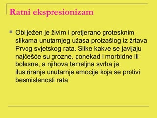 Ratni ekspresionizam 

   Obilježen je živim i pretjerano grotesknim
    slikama unutarnjeg užasa proizašlog iz žrtava
    Prvog svjetskog rata. Slike kakve se javljaju
    najčešće su grozne, ponekad i morbidne ili
    bolesne, a njihova temeljna svrha je
    ilustriranje unutarnje emocije koja se protivi
    besmislenosti rata
 