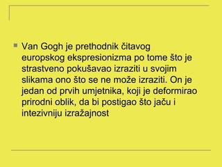    Van Gogh je prethodnik čitavog
    europskog ekspresionizma po tome što je
    strastveno pokušavao izraziti u svojim
    slikama ono što se ne može izraziti. On je
    jedan od prvih umjetnika, koji je deformirao
    prirodni oblik, da bi postigao što jaču i
    intezivniju izražajnost
 