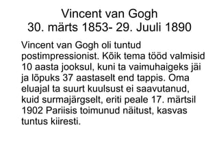 Vincent van Gogh 30. märts 1853- 29. Juuli 1890 Vincent van Gogh oli tuntud postimpressionist. Kõik tema tööd valmisid 10 aasta jooksul, kuni ta vaimuhaigeks jäi ja lõpuks 37 aastaselt end tappis. Oma eluajal ta suurt kuulsust ei saavutanud, kuid surmajärgselt, eriti peale 17. märtsil 1902 Pariisis toimunud näitust, kasvas tuntus kiiresti. 