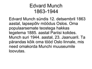 Edvard Munch 1863-1944 Edvard Munch sündis 12. detsembril 1863 aastal, lapsepõlv möödus Oslos. Oma populaarsemate teostega hakkas tegelema 1885. aastal Pariisi kolides. Munch suri 1944. aastal, 23. Jaanuaril. Ta pärandas kõik oma tööd Oslo linnale, mis need omakorda Munchi muuseumile loovutas. 