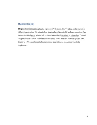 Ekspressionism

Ekspressionism (prantsuse keeles expression 'väljendus, ilme' < ladina keeles expressio
'väljapigistamine') on 20. sajandi algul sündinud vool kunstis, kirjanduses, muusikas. See
on suurel määral saksa nähtus, mis eksisteeris samal ajal futurismi ja kubismiga. Terminit
"ekspressionism" hakati laiemalt kasutama 1910. aastal Berliinis asutatud ajakirja "Der
Strum" ja 1921. aastal asutatud samanimelise galerii ümber koondunud kunstnike
ringkonnas .




                                                                                             4
 