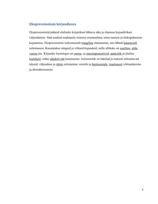 Ekspressionism kirjanduses

Ekspressionistid pidasid oluliseks kirjanikust lähtuva idee ja elamuse kujundirikast
väljendamist. Nad seadsid esiplaanile inimese sisemaailma, tema tunnete ja tõekspidamiste
kujutamise. Ekspressioniste iseloomustab traagiline elutunnetus, mis lähtub katastroofi
eelaimusest. Kasutatakse süngeid ja võikaid kujundeid, mille allikaks on suurlinn, sõda,
vaesus jne. Kirjanike loomingus on surma- ja enesetapumotiivid, paatoslik ja jõuline
luulekeel, rohke adjektiivide kasutamine. Iseloomulik on hakitud ja raskesti mõistetavad
tekstid, väljenduse ja rütmi eelistamine vormile ja harmooniale, reaalsusest võõrandumine
ja abstraheerumine.




                                                                                            5
 