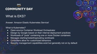 What is EKS?
Answer: Amazon Elastic Kubernetes Service!
What is Kubernetes?
● Open-source Container Workload Orchestrator
● Design by Google based on their internal deployment practices
● Workloads of “pods” containing one or more Docker containers
● Manages starting/restarting/scaling workloads
● Controllers allow for customized behaviors
● Security management capabilities exist but generally not on by default
 