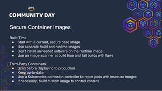 Secure Container Images
Build Time
● Start with a current, secure base image
● Use separate build and runtime images
● Don’t install unneeded software on the runtime image
● Use an image scanner at build time and fail builds with flaws
Third-Party Containers
● Scan before deploying to production
● Keep up-to-date
● Use a Kubernetes admission controller to reject pods with insecure images
● If necessary, build custom image to control content
 