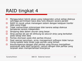 RAID tingkat 4
   Menggunakan teknik akses yang independen untuk setiap disknya
    sehingga permintaan baca atau tulis dilayani secara paralel
   RAID ini cocok untuk menangani sistem dengan kelajuan tranfer
    data yang tinggi
   Tidak memerlukan sinkronisasi disk karena setiap disknya
    beroperasi secara independen.
   Stripping data dalam ukuran yang besar.
   Strip paritas bit per bit dihitung ke seluruh strip yang berkaitan
    pada setiap disk data
   Paritas disimpan pada disk paritas khusus
   Saat operasi penulisan, array management software tidak hanya
    meng-update data tetapi juga paritas yang terkait
   Keuntungannya dengan disk paritas yang khusus menjadikan
    keamanan data lebih terjamin, namun dengan disk paritas yang
    terpisah akan memperlambat kinerjanya



Sunarto/Orkom             BAB III   Eksternal memori                 10
 