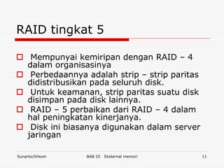 RAID tingkat 5

 Mempunyai kemiripan dengan RAID – 4
  dalam organisasinya
 Perbedaannya adalah strip – strip paritas
  didistribusikan pada seluruh disk.
 Untuk keamanan, strip paritas suatu disk
  disimpan pada disk lainnya.
 RAID – 5 perbaikan dari RAID – 4 dalam
  hal peningkatan kinerjanya.
 Disk ini biasanya digunakan dalam server
  jaringan

Sunarto/Orkom   BAB III   Eksternal memori    11
 