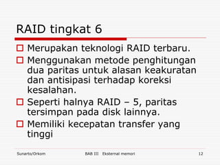 RAID tingkat 6
 Merupakan teknologi RAID terbaru.
 Menggunakan metode penghitungan
  dua paritas untuk alasan keakuratan
  dan antisipasi terhadap koreksi
  kesalahan.
 Seperti halnya RAID – 5, paritas
  tersimpan pada disk lainnya.
 Memiliki kecepatan transfer yang
  tinggi
Sunarto/Orkom   BAB III   Eksternal memori   12
 