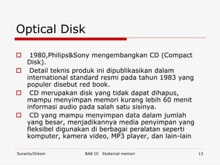 Optical Disk

  1980,Philips&Sony mengembangkan CD (Compact
  Disk).
 Detail teknis produk ini dipublikasikan dalam
  international standard resmi pada tahun 1983 yang
  populer disebut red book.
 CD merupakan disk yang tidak dapat dihapus,
  mampu menyimpan memori kurang lebih 60 menit
  informasi audio pada salah satu sisinya.
 CD yang mampu menyimpan data dalam jumlah
  yang besar, menjadikannya media penyimpan yang
  fleksibel digunakan di berbagai peralatan seperti
  komputer, kamera video, MP3 player, dan lain-lain

Sunarto/Orkom      BAB III   Eksternal memori         13
 
