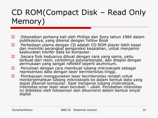 CD ROM(Compact Disk – Read Only
Memory)
    Dikenalkan pertama kali oleh Phillips dan Sony tahun 1984 dalam
    publikasinya, yang dikenal dengan Yellow Book
    Perbedaan utama dengan CD adalah CD ROM player lebih kasar
    dan memiliki perangkat pengoreksi kesalahan, untuk menjamin
    keakuratan tranfer data ke komputer.
    Secara fisik keduanya dibuat dengan cara yang sama, yaitu
    terbuat dari resin, contohnya polycarbonate, dan dilapisi dengan
    permukaan yang sangat reflektif seperti aluminium.
    Penulisan dengan cara membuat lubang mikroskopik sebagai
    representasi data dengan laser berintensitas tinggi.
    Pembacaan menggunakan laser berintensitas rendah untuk
    menterjemahkan lubang mikroskopik ke dalam bentuk data yang
    dapat dikenali komputer. Saat mengenai lubang miskrokopik,
    intensitas sinar laser akan berubah – ubah. Perubahan intensitas
    ini dideteksi oleh fotosensor dan dikonversi dalam bentuk sinyal
    digital



Sunarto/Orkom            BAB III   Eksternal memori                15
 