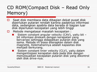 CD ROM(Compact Disk – Read Only
Memory)
  Saat disk membaca data dibagian dekat pusat disk
  diperlukan putaran rendah karena padatnya informasi
  data, sedangkan apabila data berada di bagian luar
  disk diperlukan kecepatan yang lebih tinggi
 Metode mengatasai masalah kecepatan :
   Sistem constant angular velocity (CAV), yaitu bit –
     bit informasi direkam dengan kerapatan yang
     bervariasi sehingga didapatkan putaran disk yang
     sama. Metode ini biasa diterapkan dalam disk
     magnetik, Kelemahannya adalah kapasitas disk
     menjadi berkurang.
   Sistem constant linier velocity (CLV), yaitu dalam
     mengantisipasi kerapatan data pada disk dengan
     menyesuaikan kecepatan putaran disk yang dikontrol
     oleh disk drive-nya.


Sunarto/Orkom       BAB III   Eksternal memori       16
 
