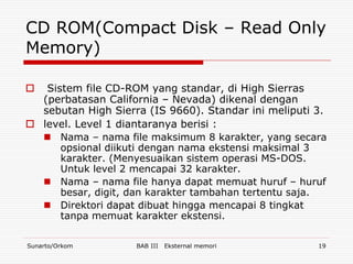 CD ROM(Compact Disk – Read Only
Memory)

  Sistem file CD-ROM yang standar, di High Sierras
  (perbatasan California – Nevada) dikenal dengan
  sebutan High Sierra (IS 9660). Standar ini meliputi 3.
 level. Level 1 diantaranya berisi :
   Nama – nama file maksimum 8 karakter, yang secara
      opsional diikuti dengan nama ekstensi maksimal 3
      karakter. (Menyesuaikan sistem operasi MS-DOS.
      Untuk level 2 mencapai 32 karakter.
   Nama – nama file hanya dapat memuat huruf – huruf
      besar, digit, dan karakter tambahan tertentu saja.
   Direktori dapat dibuat hingga mencapai 8 tingkat
      tanpa memuat karakter ekstensi.

Sunarto/Orkom       BAB III   Eksternal memori        19
 