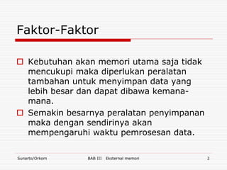 Faktor-Faktor

 Kebutuhan akan memori utama saja tidak
  mencukupi maka diperlukan peralatan
  tambahan untuk menyimpan data yang
  lebih besar dan dapat dibawa kemana-
  mana.
 Semakin besarnya peralatan penyimpanan
  maka dengan sendirinya akan
  mempengaruhi waktu pemrosesan data.

Sunarto/Orkom   BAB III   Eksternal memori   2
 