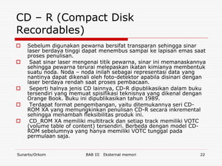 CD – R (Compact Disk
Recordables)
   Sebelum digunakan pewarna bersifat transparan sehingga sinar
    laser berdaya tinggi dapat menembus sampai ke lapisan emas saat
    proses penulisan.
    Saat sinar laser mengenai titik pewarna, sinar ini memanaskannya
    sehingga pewarna terurai melepaskan ikatan kimianya membentuk
    suatu noda. Noda – noda inilah sebagai representasi data yang
    nantinya dapat dikenali oleh foto-detektor apabila disinari dengan
    laser berdaya rendah saat proses pembacaan.
    Seperti halnya jenis CD lainnya, CD-R dipublikasikan dalam buku
    tersendiri yang memuat spisifikasi teknisnya yang dikenal dengan
    Orange Book. Buku ini dipublikasikan tahun 1989.
    Terdapat format pengembangan, yaitu ditemukannya seri CD-
    ROM XA yang memungkinkan penulisan CD-R secara inkremental
    sehingga menambah fleksibilitas produk ini.
    CD_ROM XA memiliki multitrack dan setiap track memiliki VOTC
    (volume table of content) tersendiri. Berbeda dengan model CD-
    ROM sebelumnya yang hanya memiliki VOTC tunggal pada
    permulaan saja.


Sunarto/Orkom            BAB III   Eksternal memori                22
 