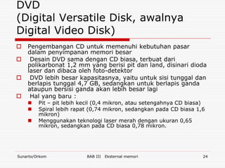 DVD
(Digital Versatile Disk, awalnya
Digital Video Disk)
   Pengembangan CD untuk memenuhi kebutuhan pasar
    dalam penyimpanan memori besar
    Desain DVD sama dengan CD biasa, terbuat dari
    polikarbonat 1,2 mm yang berisi pit dan land, disinari dioda
    laser dan dibaca oleh foto-detektor
    DVD lebih besar kapasitasnya, yaitu untuk sisi tunggal dan
    berlapis tunggal 4,7 GB, sedangkan untuk berlapis ganda
    ataupun bersisi ganda akan lebih besar lagi
    Hal yang baru :
        Pit – pit lebih kecil (0,4 mikron, atau setengahnya CD biasa)
        Spiral lebih rapat (0,74 mikron, sedangkan pada CD biasa 1,6
         mikron)
        Menggunakan teknologi laser merah dengan ukuran 0,65
         mikron, sedangkan pada CD biasa 0,78 mikron.




Sunarto/Orkom             BAB III   Eksternal memori                 24
 
