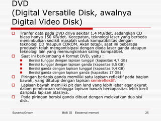 DVD
(Digital Versatile Disk, awalnya
Digital Video Disk)
   Tranfer data pada DVD drive sekitar 1,4 MB/det, sedangkan CD
    biasa hanya 150 KB/det. Kecepatan, teknologi laser yang berbeda
    menimbulkan sedikit masalah untuk kompatibilitas dengan
    teknologi CD maupun CDROM. Akan tetapi, saat ini beberapa
    produsen telah mengantisipasi dengan dioda laser ganda ataupun
    teknologi lain yang memungkinkan saling kompatibel.
    Saat ini berkembang 4 format DVD, yaitu :
         Bersisi   tunggal dengan lapisan tunggal (kapasitas 4,7 GB)
         Bersisi   tunggal dengan lapisan ganda (kapasitas 8,5 GB)
         Bersisi   ganda dengan lapisan tunggal (kapasitas 9,4 GB)
         Bersisi   ganda dengan lapisan ganda (kapasitas 17 GB)
    Piringan berlapis ganda memiliki satu lapisan reflektif pada bagian
    bawah, yang ditutup dengan lapisan semireflektif.
    Lapisan bawah memiliki pit dan land yang lebih lebar agar akurat
    dalam pembacaan sehingga lapisan bawah berkapasitas lebih kecil
    daripada lapisan atasnya.
    Pada piringan bersisi ganda dibuat dengan melekatkan dua sisi
    disk.


Sunarto/Orkom                   BAB III   Eksternal memori              25
 